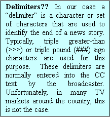 Text Box: Delimiters?? In our case a “delimiter” is a character or set of characters that are used to identify the end of a news story.  Typically, triple greater-than (>>>) or triple pound (###) sign characters are used for this purpose.  These delimiters are normally entered into the CC text by the broadcaster.  Unfortunately, in many TV markets around the country, this is not the case.  