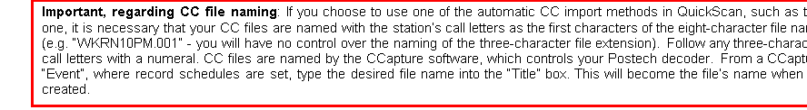 Text Box: Important, regarding CC file naming: If you choose to use one of the automatic CC import methods in QuickScan, such as this one, it is necessary that your CC files are named with the station’s call letters as the first characters of the eight-character file name (e.g. “WKRN10PM.001” - you will have no control over the naming of the three-character file extension).  Follow any three-character call letters with a numeral. CC files are named by the CCapture software, which controls your Postech decoder.  From a CCapture “Event”, where record schedules are set, type the desired file name into the “Title” box. This will become the file’s name when it’s created.

